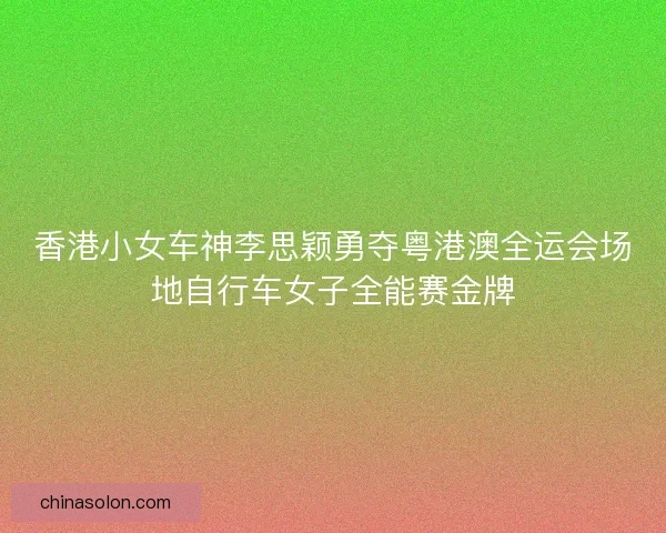 香港小女车神李思颖勇夺粤港澳全运会场地自行车女子全能赛金牌
