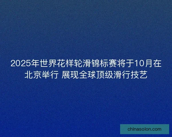 2025年世界花样轮滑锦标赛将于10月在北京举行 展现全球顶级滑行技艺