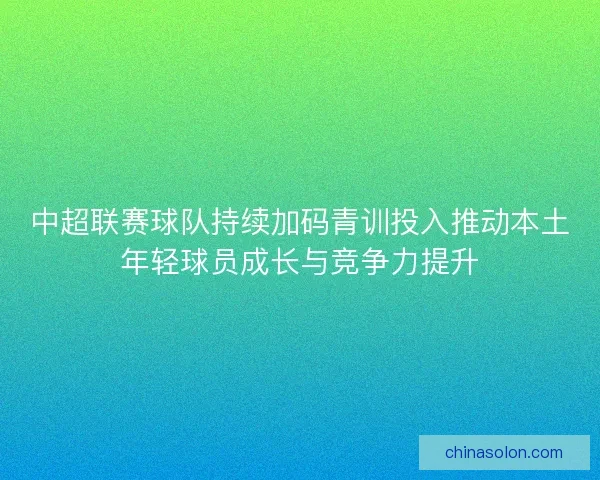 中超联赛球队持续加码青训投入推动本土年轻球员成长与竞争力提升