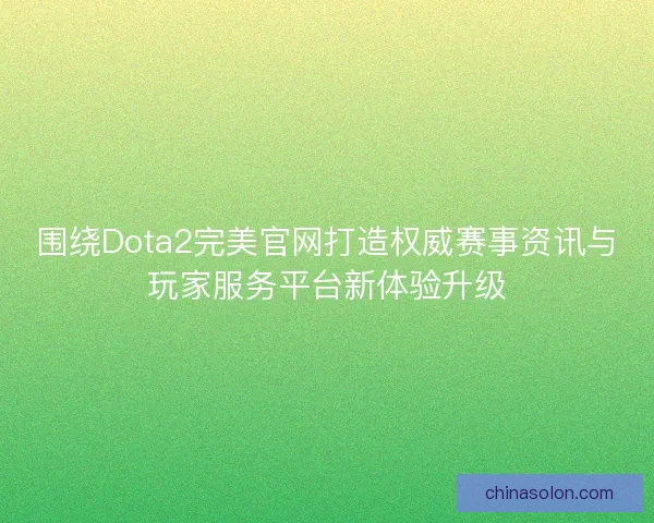 围绕Dota2完美官网打造权威赛事资讯与玩家服务平台新体验升级